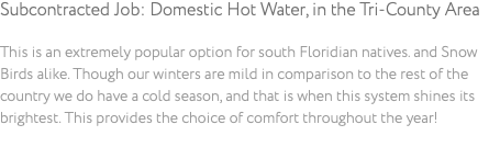 Subcontracted Job: Domestic Hot Water, in the Tri-County Area This is an extremely popular option for south Floridian natives. and Snow Birds alike. Though our winters are mild in comparison to the rest of the country we do have a cold season, and that is when this system shines its brightest. This provides the choice of comfort throughout the year!